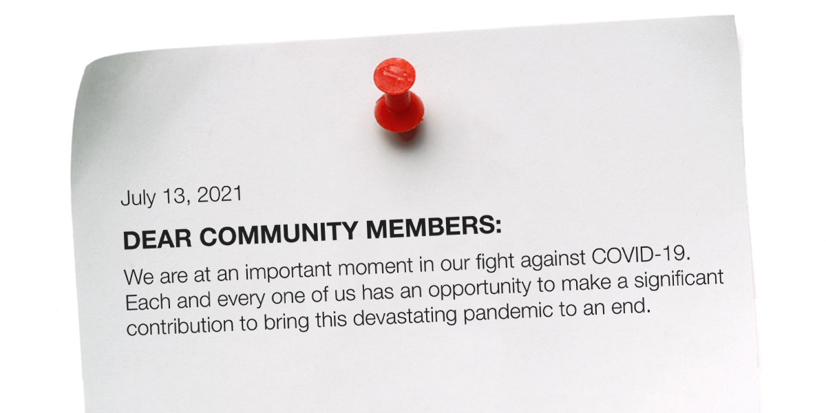 Intro a community letter: July 13, 2021, Dear Community Members: We are at in important moment in our fight against COVID-19. Each and every one of us has an opportunity to make a significant contribution to bring this devastating pandemic to an end.