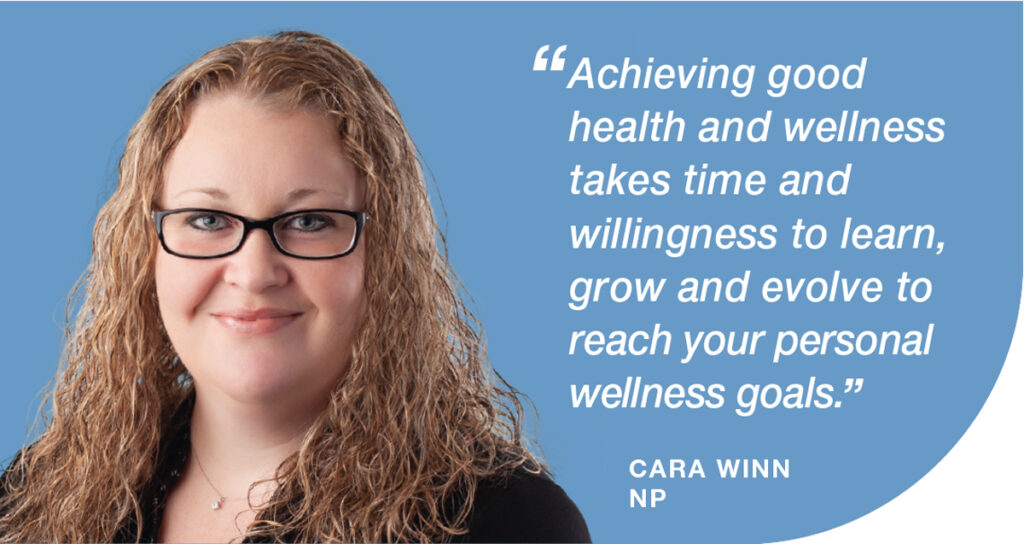 Cara Winn, NP, Achieving good health and wellness takes time and willingness to learn, grow and evolve to reach your personal goals.