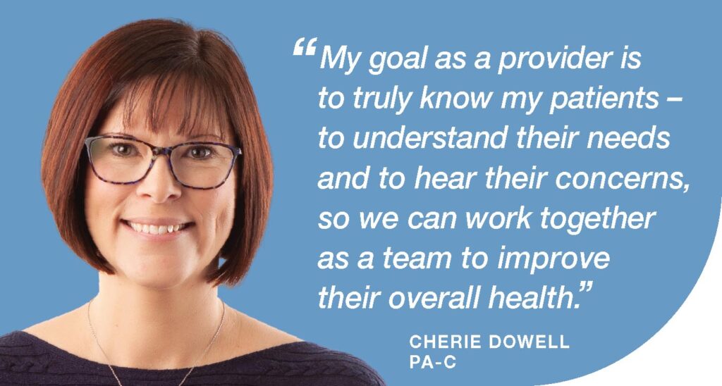 Cherie Dowell, PA-C. My goal as a provider is to truly know my patients-to understand their needs and to hear their concerns, so we can work together as a team to improve their overall health.